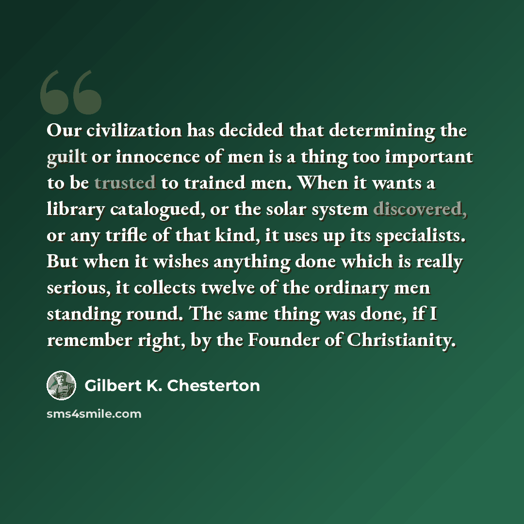 “Our civilization has decided that determining the guilt or innocence of men is a thing too important to be trusted to trained men. When it wants a library catalogued, or the solar system discovered, or any trifle of that kind, it uses up its specialists. But when it wishes anything done which is…” quote by Gilbert K. Chesterton