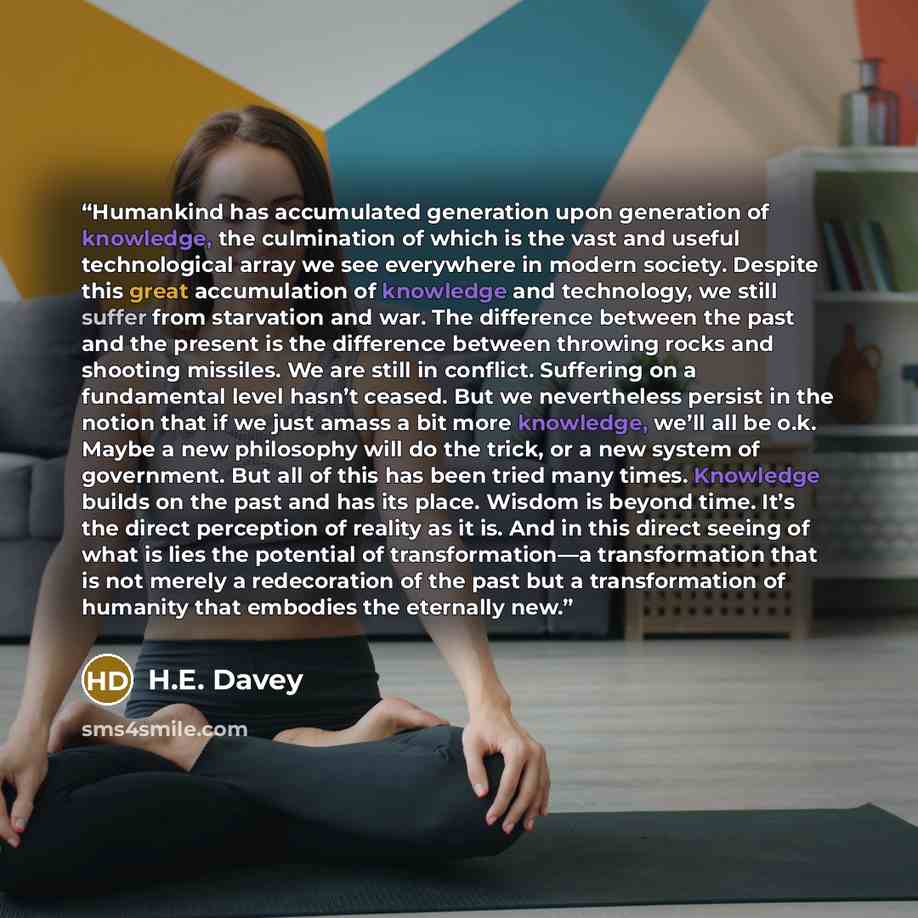 “Humankind has accumulated generation upon generation of knowledge, the culmination of which is the vast and useful technological array we see everywhere in modern society. Despite this great accumulation of knowledge and technology, we still suffer from starvation and war. The difference between…” quote by H.E. Davey