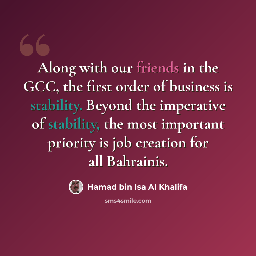 “Along with our friends in the GCC, the first order of business is stability. Beyond the imperative of stability, the most important priority is job creation for all Bahrainis.” quote by Hamad bin Isa Al Khalifa