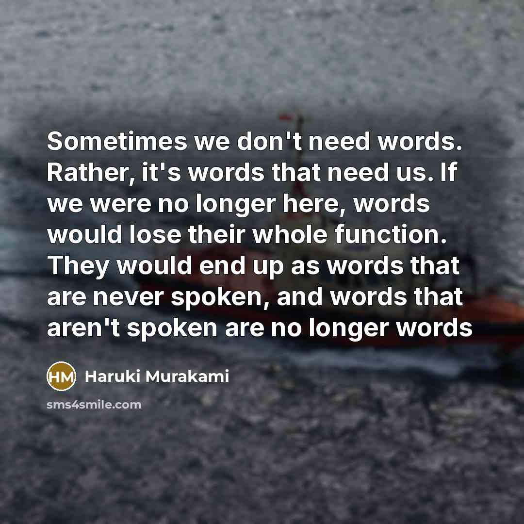 “Sometimes we don't need words. Rather, it's words that need us. If we were no longer here, words would lose their whole function. They would end up as words that are never spoken, and words that aren't spoken are no longer words” quote by Haruki Murakami