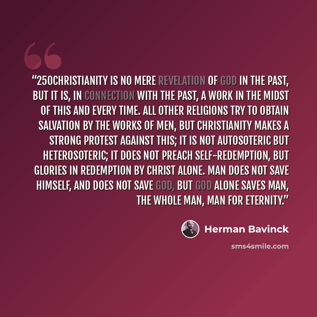 “250Christianity is no mere revelation of God in the past, but it is, in connection with the past, a work in the midst of this and every time. All other religions try to obtain salvation by the works of men, but Christianity makes a strong protest against this; it is not autosoteric but…” quote by Herman Bavinck