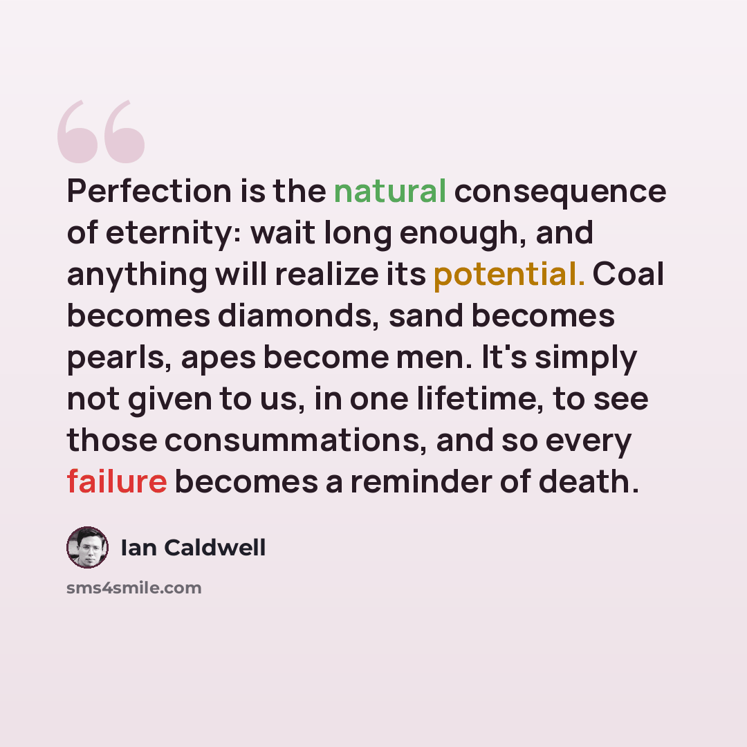 “Perfection is the natural consequence of eternity: wait long enough, and anything will realize its potential. Coal becomes diamonds, sand becomes pearls, apes become men. It's simply not given to us, in one lifetime, to see those consummations, and so every failure becomes a reminder of death.” quote by Ian Caldwell