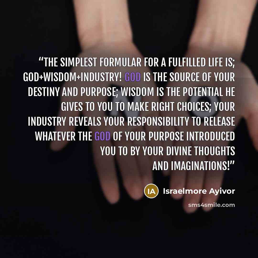 “The simplest formular for a fulfilled life is; God+Wisdom+Industry! God is the source of your destiny and purpose; Wisdom is the potential he gives to you to make right choices; Your industry reveals your responsibility to release whatever the God of your purpose introduced you to by your divine…” quote by Israelmore Ayivor