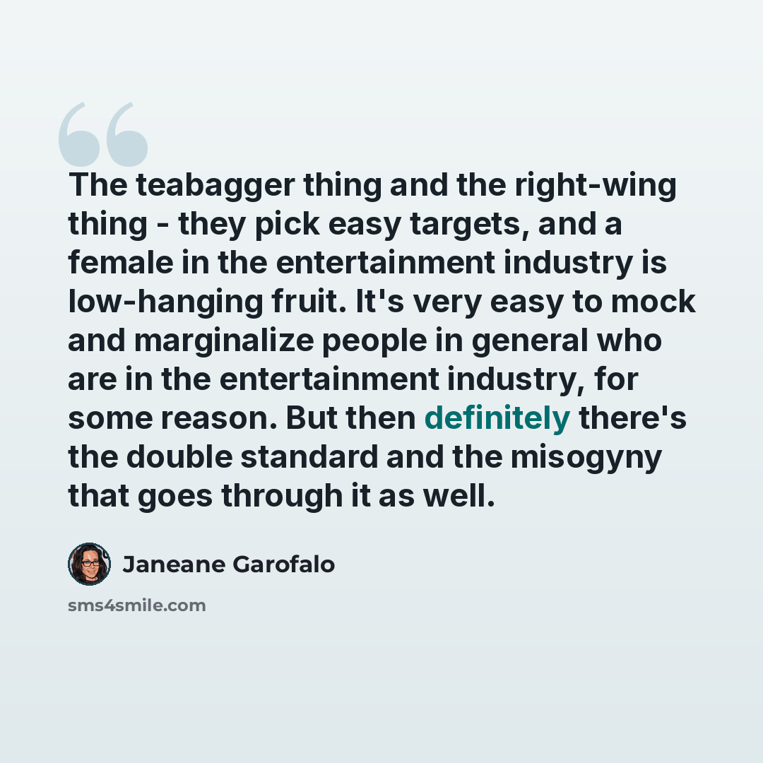 “The teabagger thing and the right-wing thing - they pick easy targets, and a female in the entertainment industry is low-hanging fruit. It's very easy to mock and marginalize people in general who are in the entertainment industry, for some reason. But then definitely there's the double standard…” quote by Janeane Garofalo