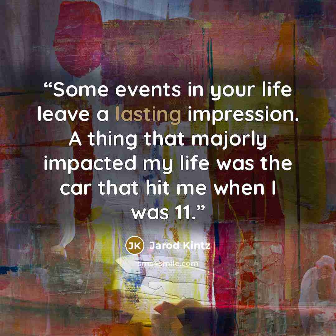 “Some events in your life leave a lasting impression. A thing that majorly impacted my life was the car that hit me when I was 11.” quote by Jarod Kintz