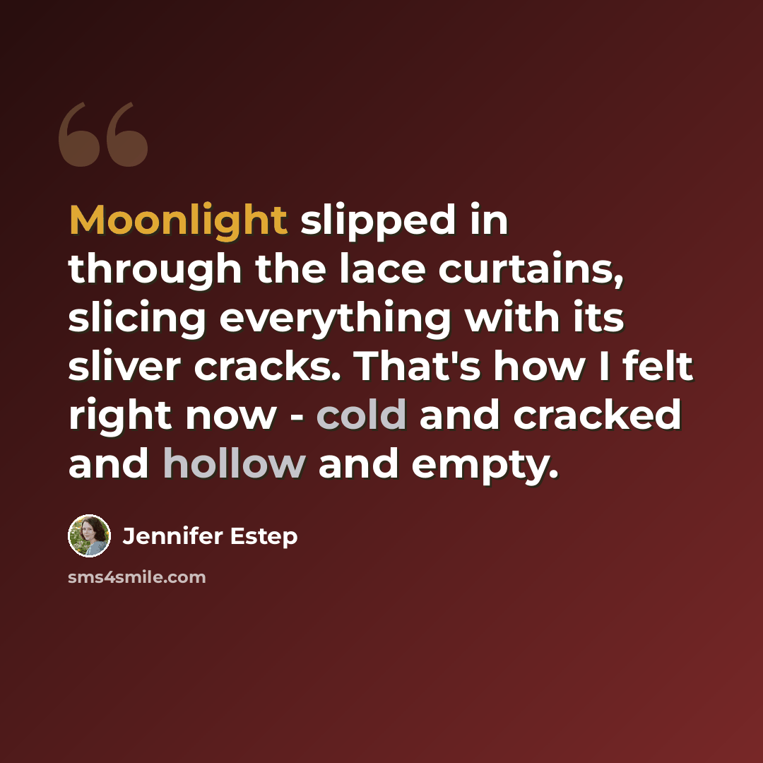 “Moonlight slipped in through the lace curtains, slicing everything with its sliver cracks. That's how I felt right now - cold and cracked and hollow and empty.” quote by Jennifer Estep