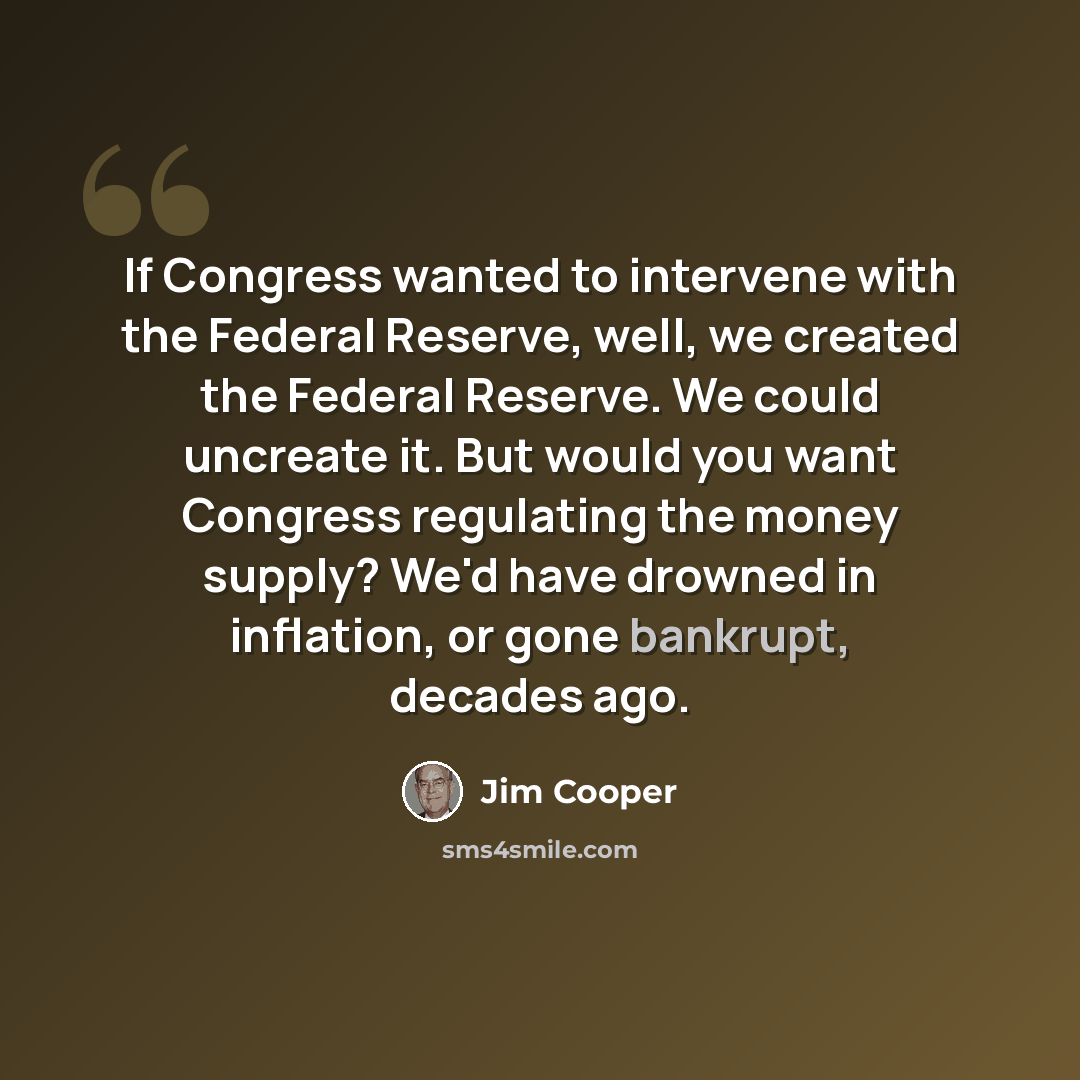 “If Congress wanted to intervene with the Federal Reserve, well, we created the Federal Reserve. We could uncreate it. But would you want Congress regulating the money supply? We'd have drowned in inflation, or gone bankrupt, decades ago.” quote by Jim Cooper