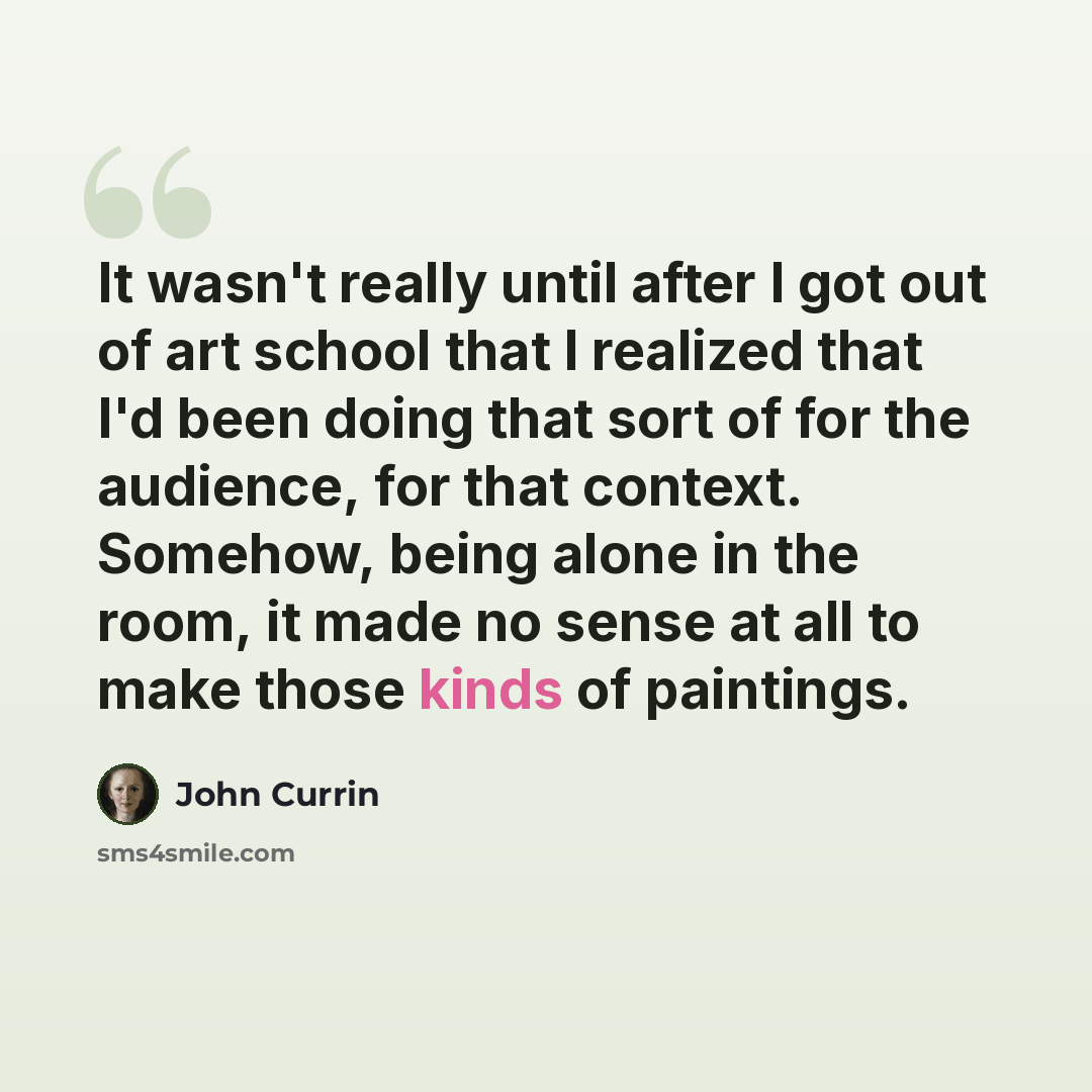 “It wasn't really until after I got out of art school that I realized that I'd been doing that sort of for the audience, for that context. Somehow, being alone in the room, it made no sense at all to make those kinds of paintings.” quote by John Currin
