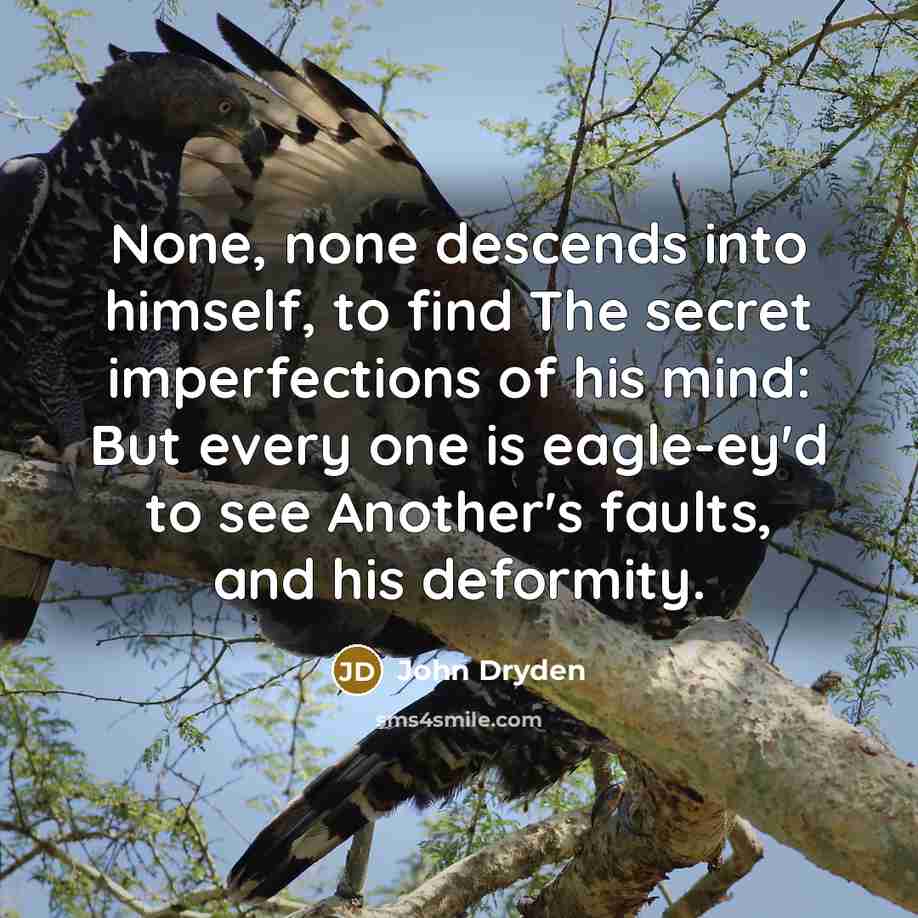 “None, none descends into himself, to find The secret imperfections of his mind: But every one is eagle-ey'd to see Another's faults, and his deformity.” quote by John Dryden