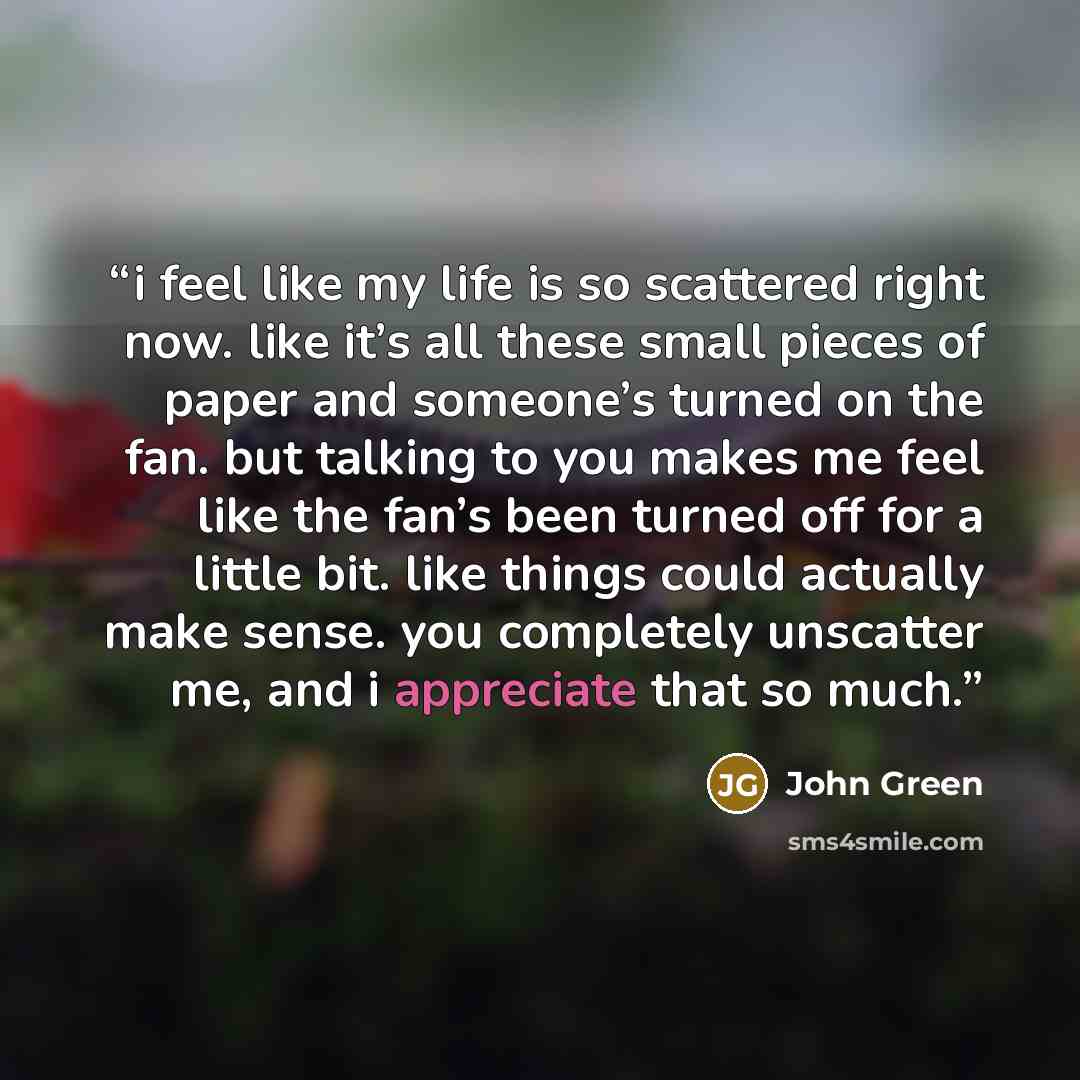 “i feel like my life is so scattered right now. like it’s all these small pieces of paper and someone’s turned on the fan. but talking to you makes me feel like the fan’s been turned off for a little bit. like things could actually make sense. you completely unscatter me, and i appreciate that so…” quote by John Green