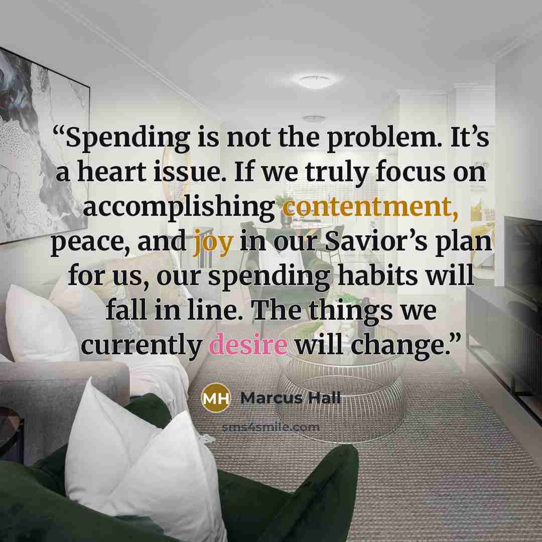 “Spending is not the problem. It’s a heart issue. If we truly focus on accomplishing contentment, peace, and joy in our Savior’s plan for us, our spending habits will fall in line. The things we currently desire will change.” quote by Marcus Hall