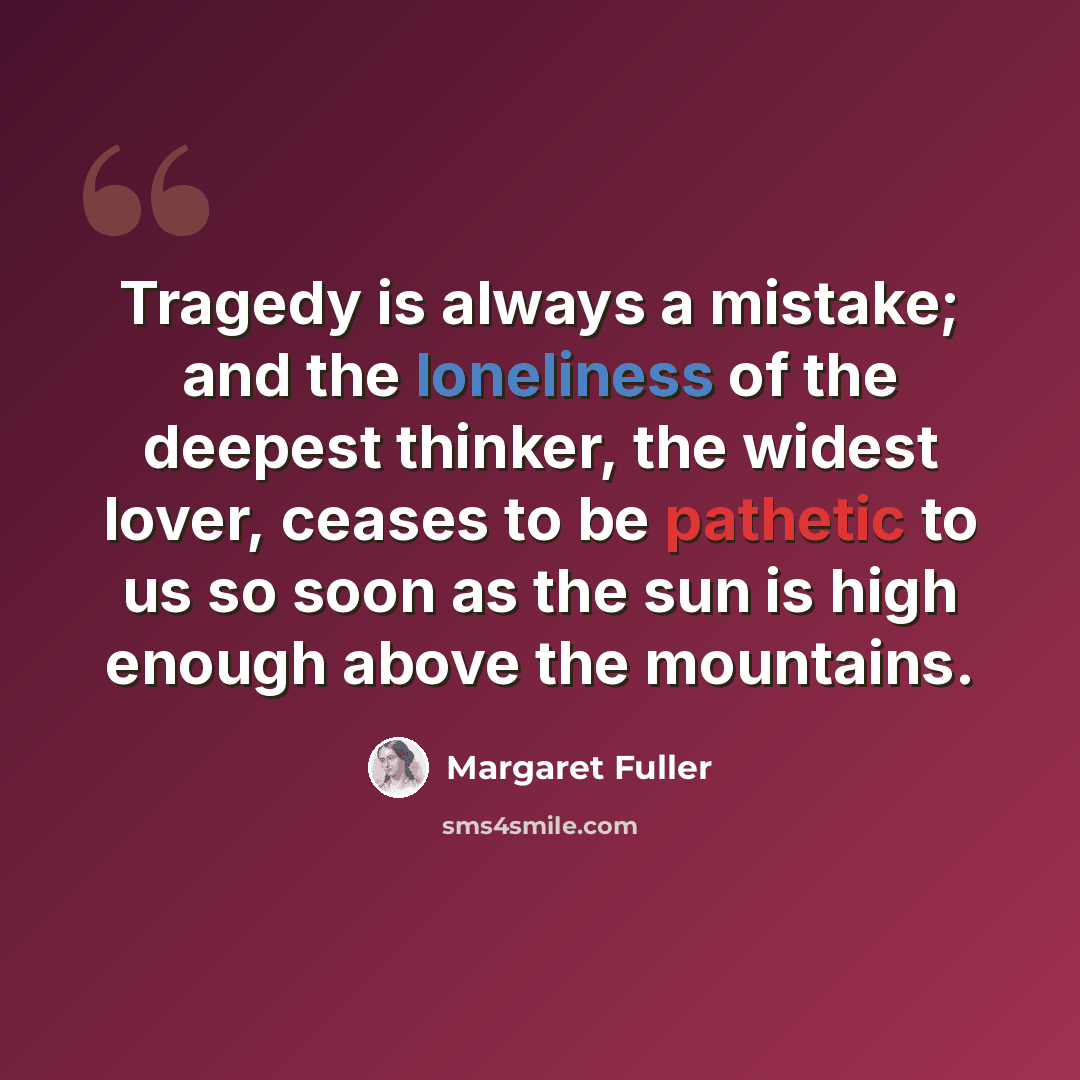 “Tragedy is always a mistake; and the loneliness of the deepest thinker, the widest lover, ceases to be pathetic to us so soon as the sun is high enough above the mountains.” quote by Margaret Fuller
