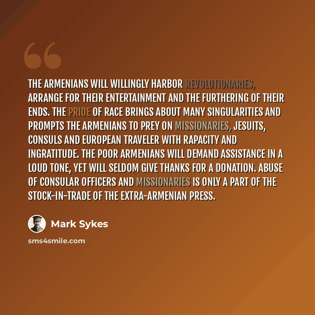 “The Armenians will willingly harbor revolutionaries, arrange for their entertainment and the furthering of their ends. The pride of race brings about many singularities and prompts the Armenians to prey on missionaries, Jesuits, consuls and European traveler with rapacity and ingratitude. The poor…” quote by Mark Sykes