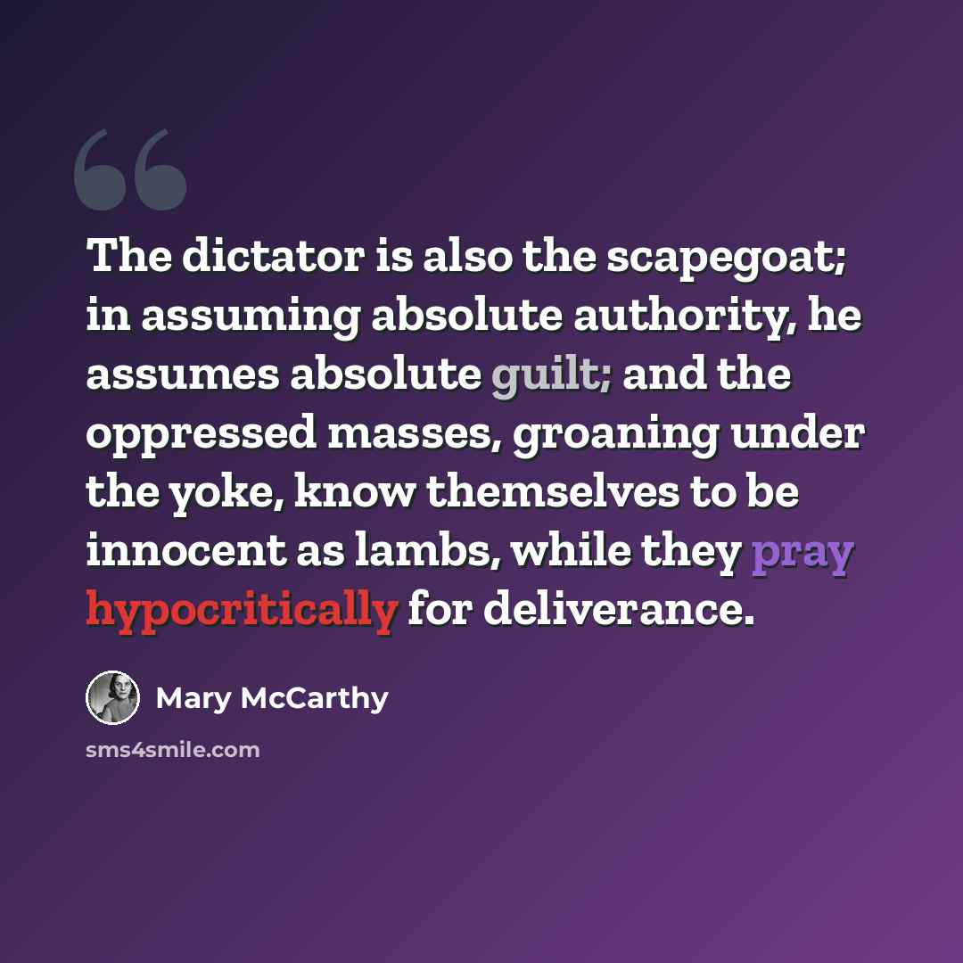 “The dictator is also the scapegoat; in assuming absolute authority, he assumes absolute guilt; and the oppressed masses, groaning under the yoke, know themselves to be innocent as lambs, while they pray hypocritically for deliverance.” quote by Mary McCarthy