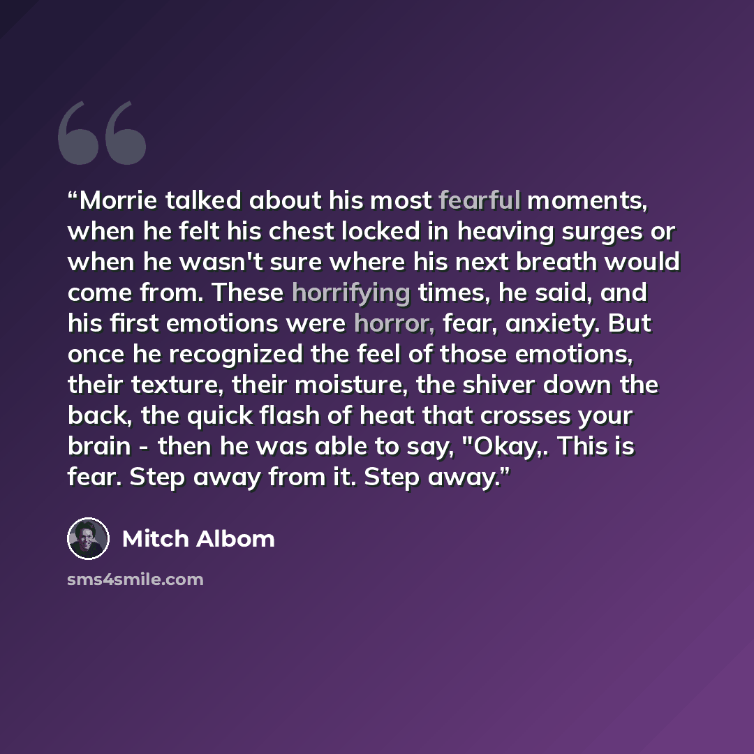 “Morrie talked about his most fearful moments, when he felt his chest locked in heaving surges or when he wasn't sure where his next breath would come from. These horrifying times, he said, and his first emotions were horror, fear, anxiety. But once he recognized the feel of those emotions, their…” quote by Mitch Albom