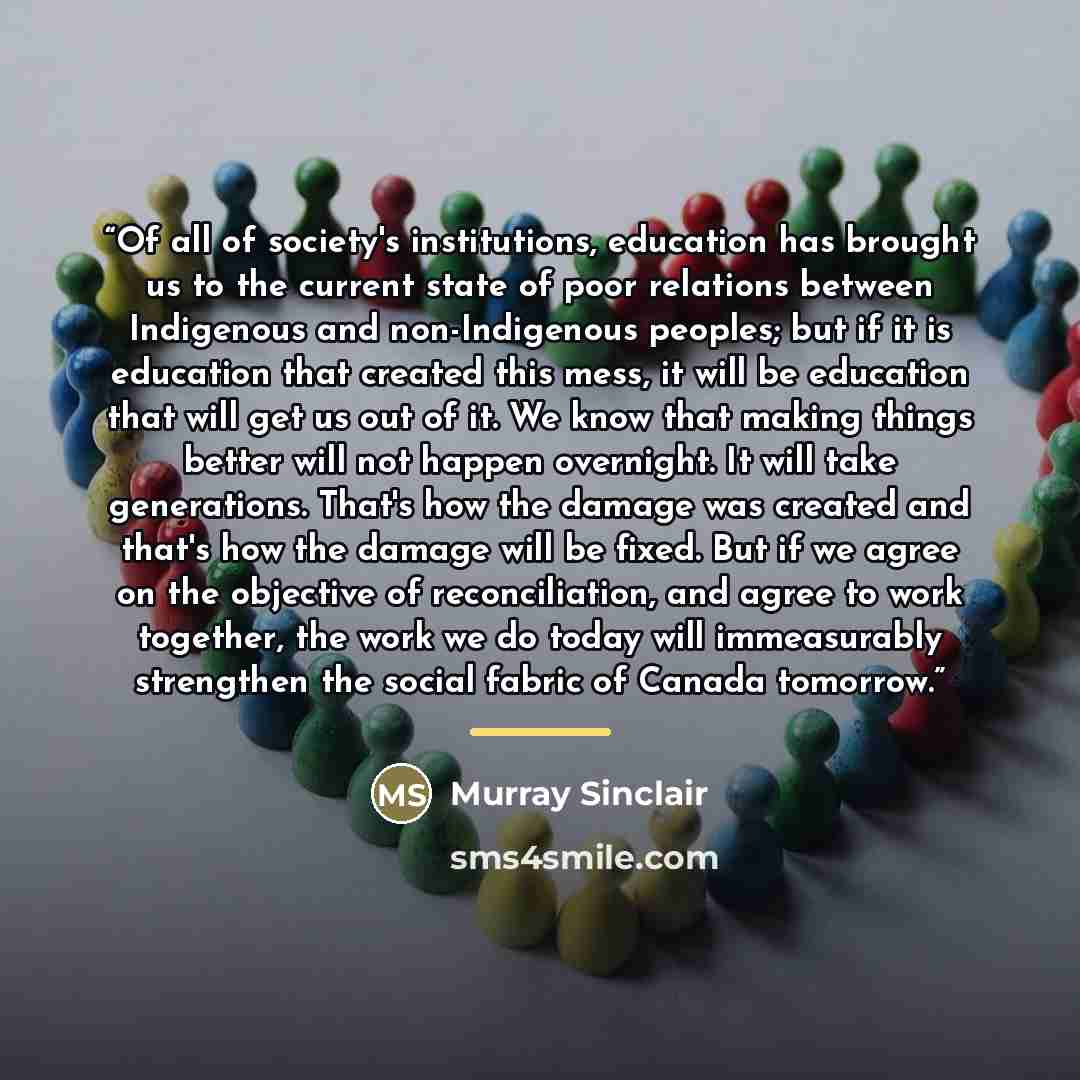 “Of all of society's institutions, education has brought us to the current state of poor relations between Indigenous and non-Indigenous peoples; but if it is education that created this mess, it will be education that will get us out of it. We know that making things better will not happen…” quote by Murray Sinclair