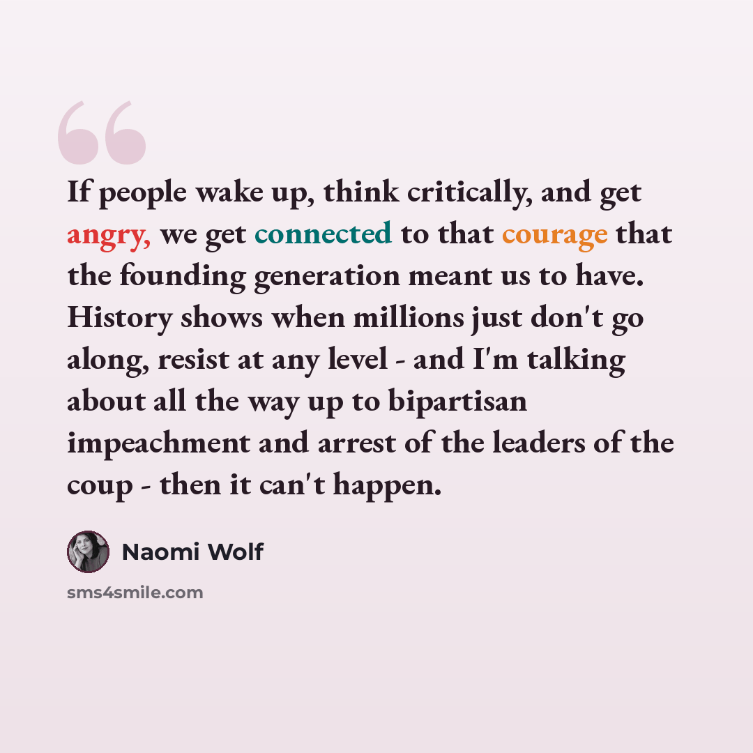 “If people wake up, think critically, and get angry, we get connected to that courage that the founding generation meant us to have. History shows when millions just don't go along, resist at any level - and I'm talking about all the way up to bipartisan impeachment and arrest of the leaders of the…” quote by Naomi Wolf