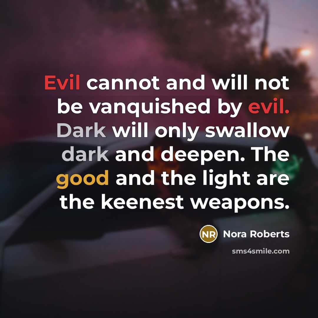 “Evil cannot and will not be vanquished by evil. Dark will only swallow dark and deepen. The good and the light are the keenest weapons.” quote by Nora Roberts