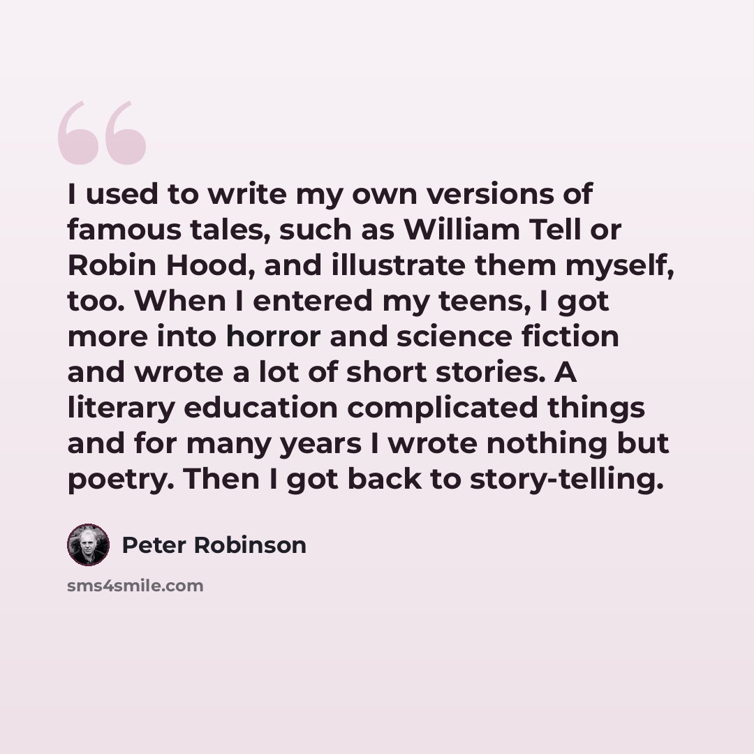 “I used to write my own versions of famous tales, such as William Tell or Robin Hood, and illustrate them myself, too. When I entered my teens, I got more into horror and science fiction and wrote a lot of short stories. A literary education complicated things and for many years I wrote nothing but…” quote by Peter Robinson