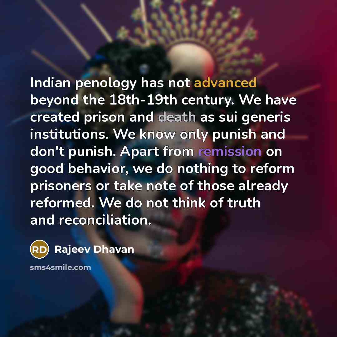 “Indian penology has not advanced beyond the 18th-19th century. We have created prison and death as sui generis institutions. We know only punish and don't punish. Apart from remission on good behavior, we do nothing to reform prisoners or take note of those already reformed. We do not think of…” quote by Rajeev Dhavan