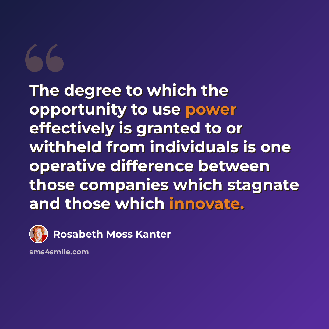 “The degree to which the opportunity to use power effectively is granted to or withheld from individuals is one operative difference between those companies which stagnate and those which innovate.” quote by Rosabeth Moss Kanter