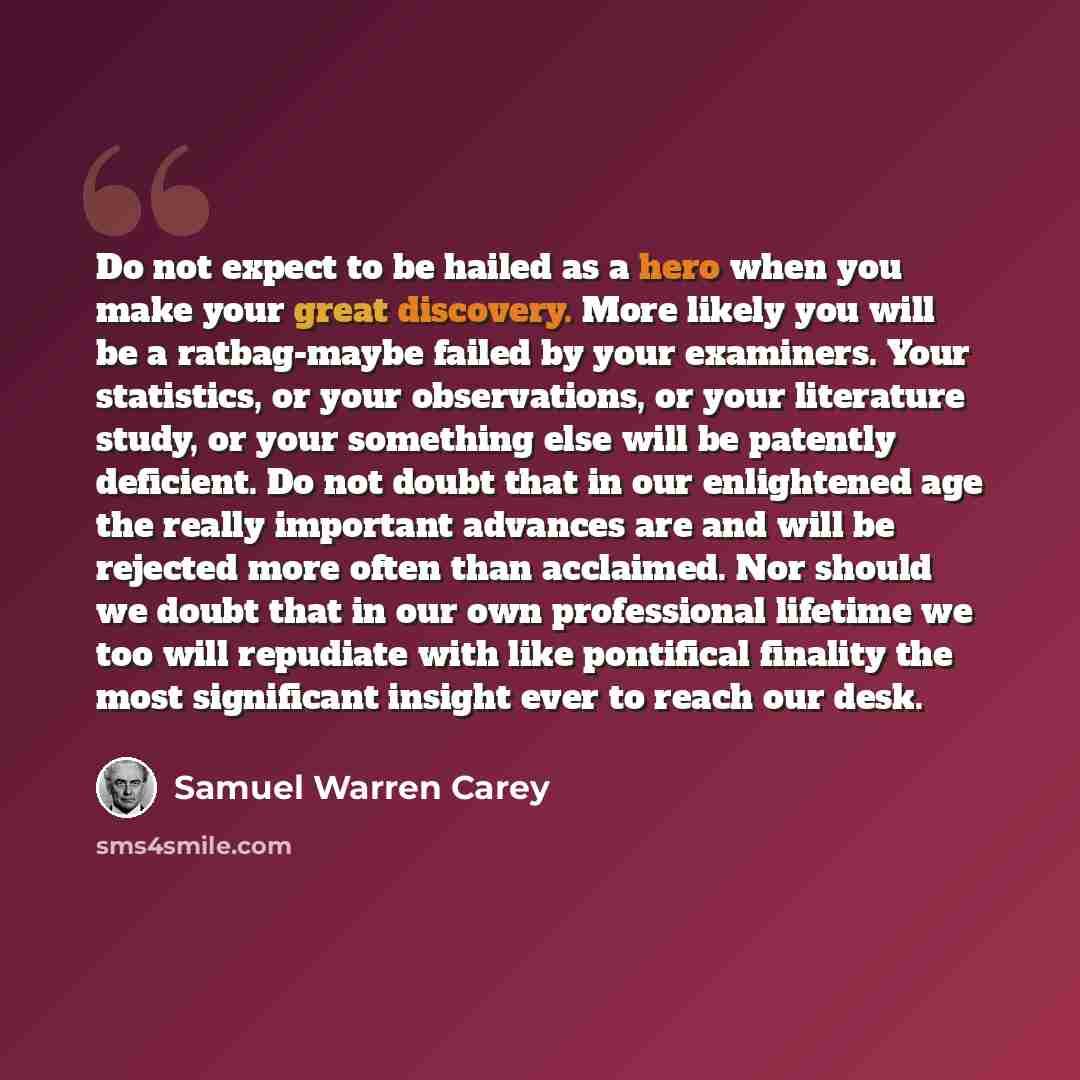 “Do not expect to be hailed as a hero when you make your great discovery. More likely you will be a ratbag-maybe failed by your examiners. Your statistics, or your observations, or your literature study, or your something else will be patently deficient. Do not doubt that in our enlightened age the…” quote by Samuel Warren Carey