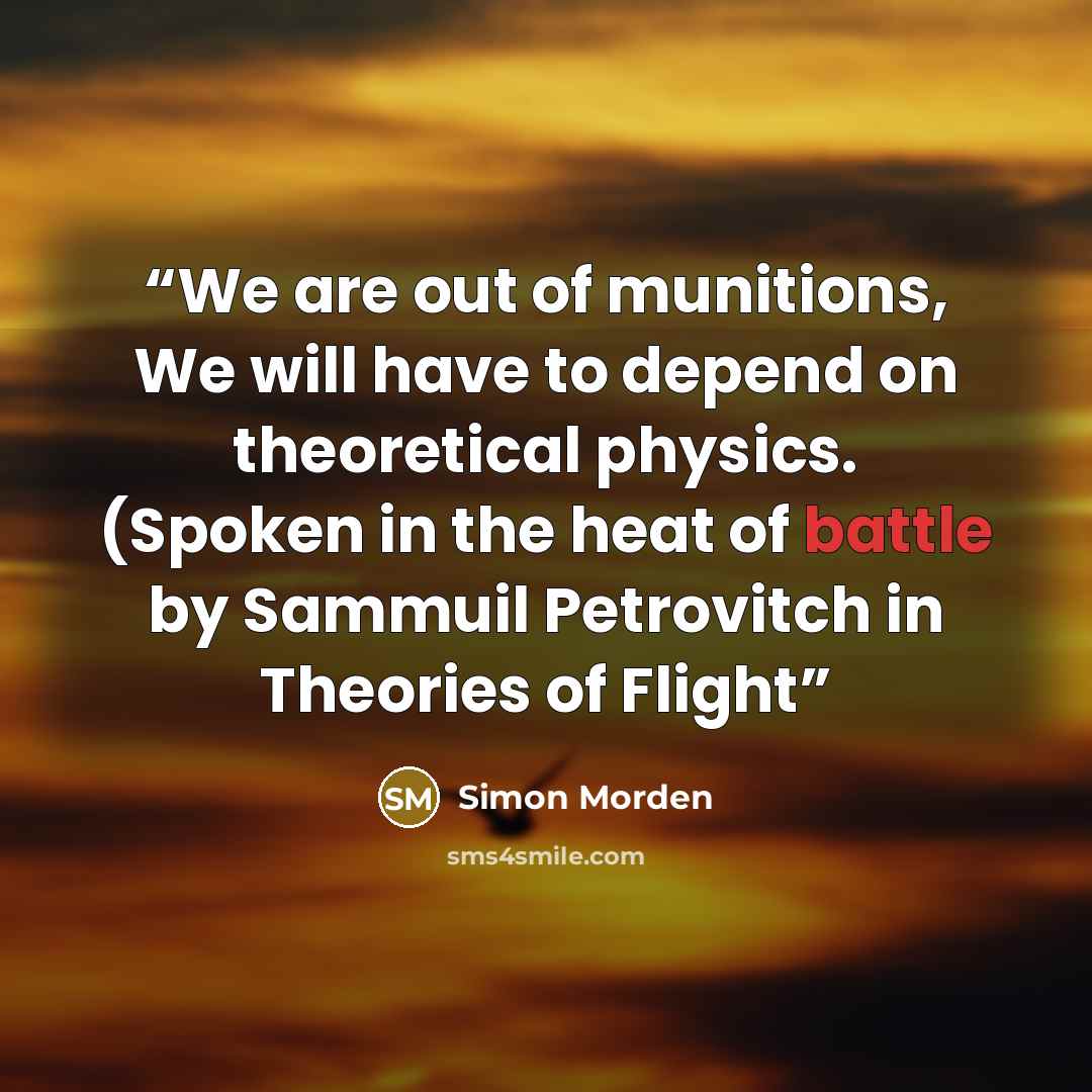 “We are out of munitions, We will have to depend on theoretical physics. (Spoken in the heat of battle by Sammuil Petrovitch in Theories of Flight” quote by Simon Morden