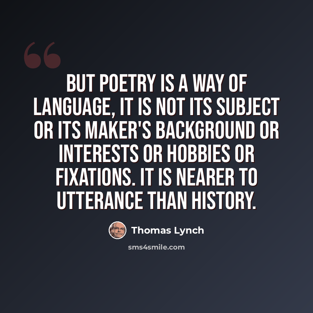 “But poetry is a way of language, it is not its subject or its maker's background or interests or hobbies or fixations. It is nearer to utterance than history.” quote by Thomas Lynch