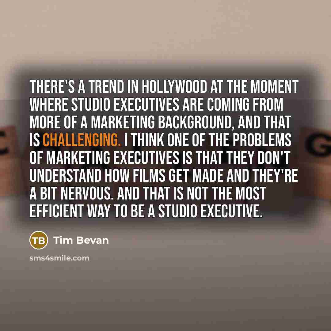 “There's a trend in Hollywood at the moment where studio executives are coming from more of a marketing background, and that is challenging. I think one of the problems of marketing executives is that they don't understand how films get made and they're a bit nervous. And that is not the most…” quote by Tim Bevan