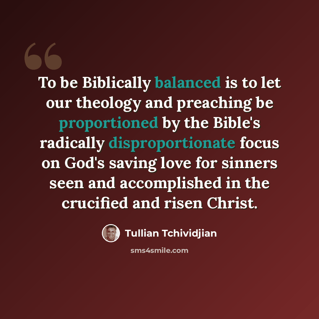 “To be Biblically balanced is to let our theology and preaching be proportioned by the Bible's radically disproportionate focus on God's saving love for sinners seen and accomplished in the crucified and risen Christ.” quote by Tullian Tchividjian