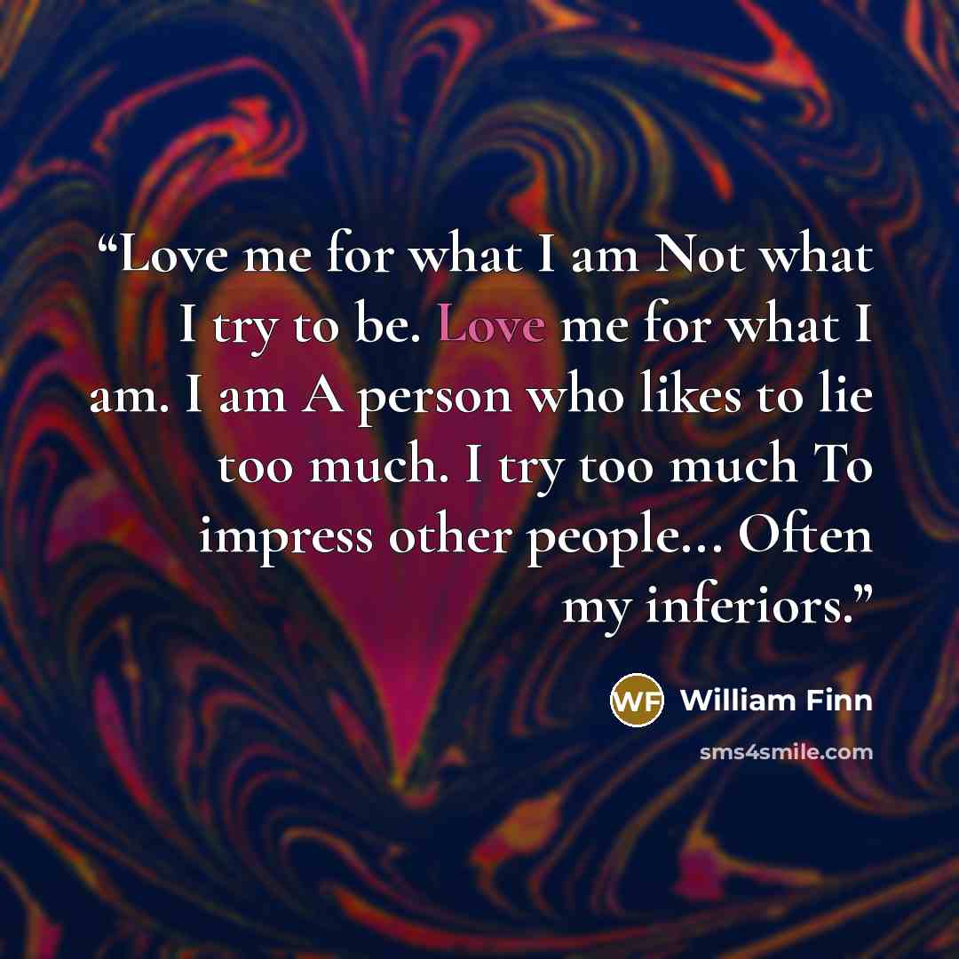 “Love me for what I am Not what I try to be. Love me for what I am. I am A person who likes to lie too much. I try too much To impress other people... Often my inferiors.” quote by William Finn
