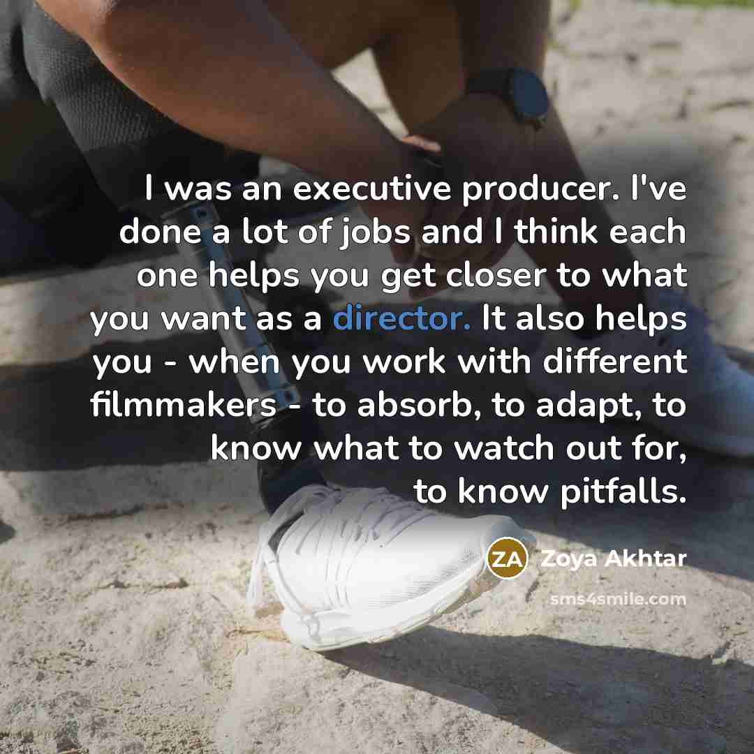 “I was an executive producer. I've done a lot of jobs and I think each one helps you get closer to what you want as a director. It also helps you - when you work with different filmmakers - to absorb, to adapt, to know what to watch out for, to know pitfalls.” quote by Zoya Akhtar