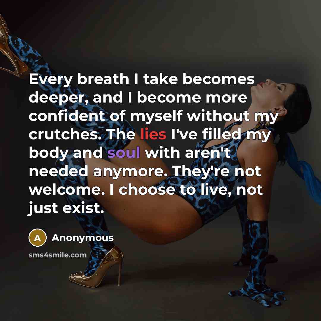 “Every breath I take becomes deeper, and I become more confident of myself without my crutches. The lies I've filled my body and soul with aren't needed anymore. They're not welcome. I choose to live, not just exist.” quote by Anonymous