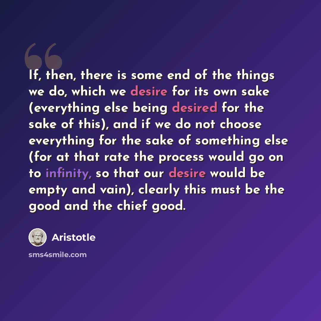“If, then, there is some end of the things we do, which we desire for its own sake (everything else being desired for the sake of this), and if we do not choose everything for the sake of something else (for at that rate the process would go on to infinity, so that our desire would be empty and…” quote by Aristotle