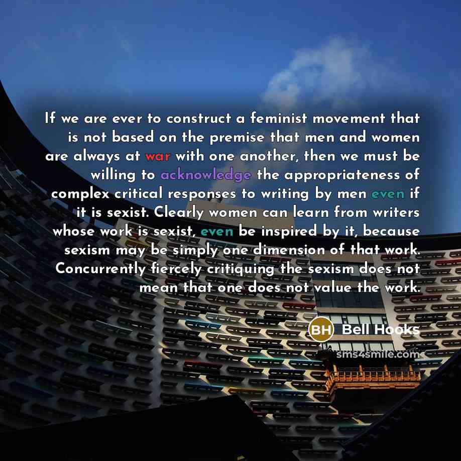 “If we are ever to construct a feminist movement that is not based on the premise that men and women are always at war with one another, then we must be willing to acknowledge the appropriateness of complex critical responses to writing by men even if it is sexist. Clearly women can learn from…” quote by Bell Hooks