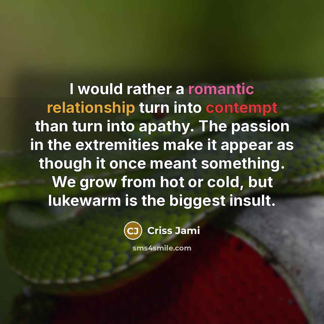 “I would rather a romantic relationship turn into contempt than turn into apathy. The passion in the extremities make it appear as though it once meant something. We grow from hot or cold, but lukewarm is the biggest insult.” quote by Criss Jami