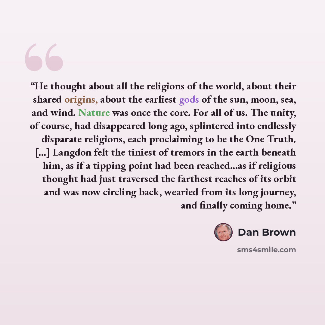 “He thought about all the religions of the world, about their shared origins, about the earliest gods of the sun, moon, sea, and wind. Nature was once the core. For all of us. The unity, of course, had disappeared long ago, splintered into endlessly disparate religions, each proclaiming to be the…” quote by Dan Brown