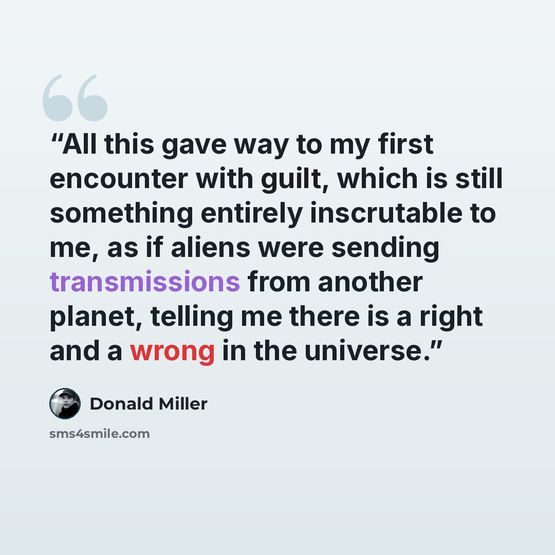 “All this gave way to my first encounter with guilt, which is still something entirely inscrutable to me, as if aliens were sending transmissions from another planet, telling me there is a right and a wrong in the universe.” quote by Donald Miller