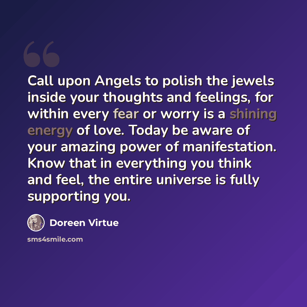 “Call upon Angels to polish the jewels inside your thoughts and feelings, for within every fear or worry is a shining energy of love. Today be aware of your amazing power of manifestation. Know that in everything you think and feel, the entire universe is fully supporting you.” quote by Doreen Virtue