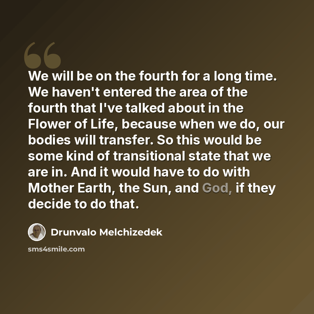 “We will be on the fourth for a long time. We haven't entered the area of the fourth that I've talked about in the Flower of Life, because when we do, our bodies will transfer. So this would be some kind of transitional state that we are in. And it would have to do with Mother Earth, the Sun, and…” quote by Drunvalo Melchizedek