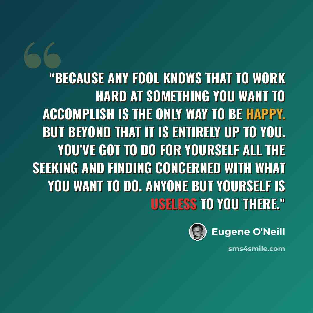 “Because any fool knows that to work hard at something you want to accomplish is the only way to be happy. But beyond that it is entirely up to you. You’ve got to do for yourself all the seeking and finding concerned with what you want to do. Anyone but yourself is useless to you there.” quote by Eugene O'Neill
