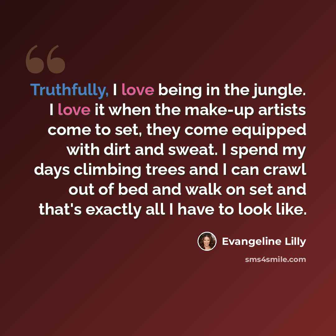 “Truthfully, I love being in the jungle. I love it when the make-up artists come to set, they come equipped with dirt and sweat. I spend my days climbing trees and I can crawl out of bed and walk on set and that's exactly all I have to look like.” quote by Evangeline Lilly