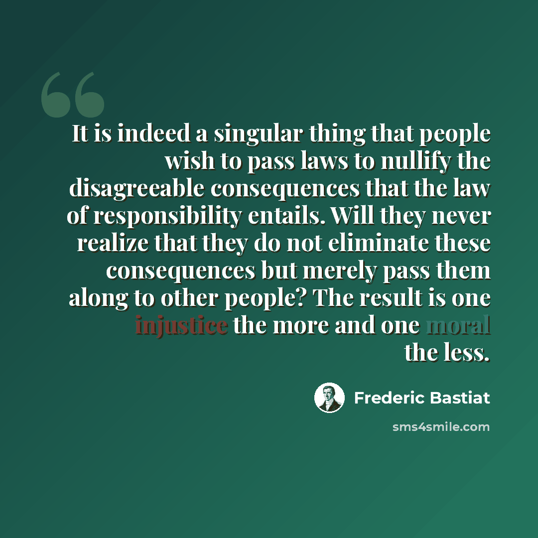 “It is indeed a singular thing that people wish to pass laws to nullify the disagreeable consequences that the law of responsibility entails. Will they never realize that they do not eliminate these consequences but merely pass them along to other people? The result is one injustice the more and…” quote by Frederic Bastiat