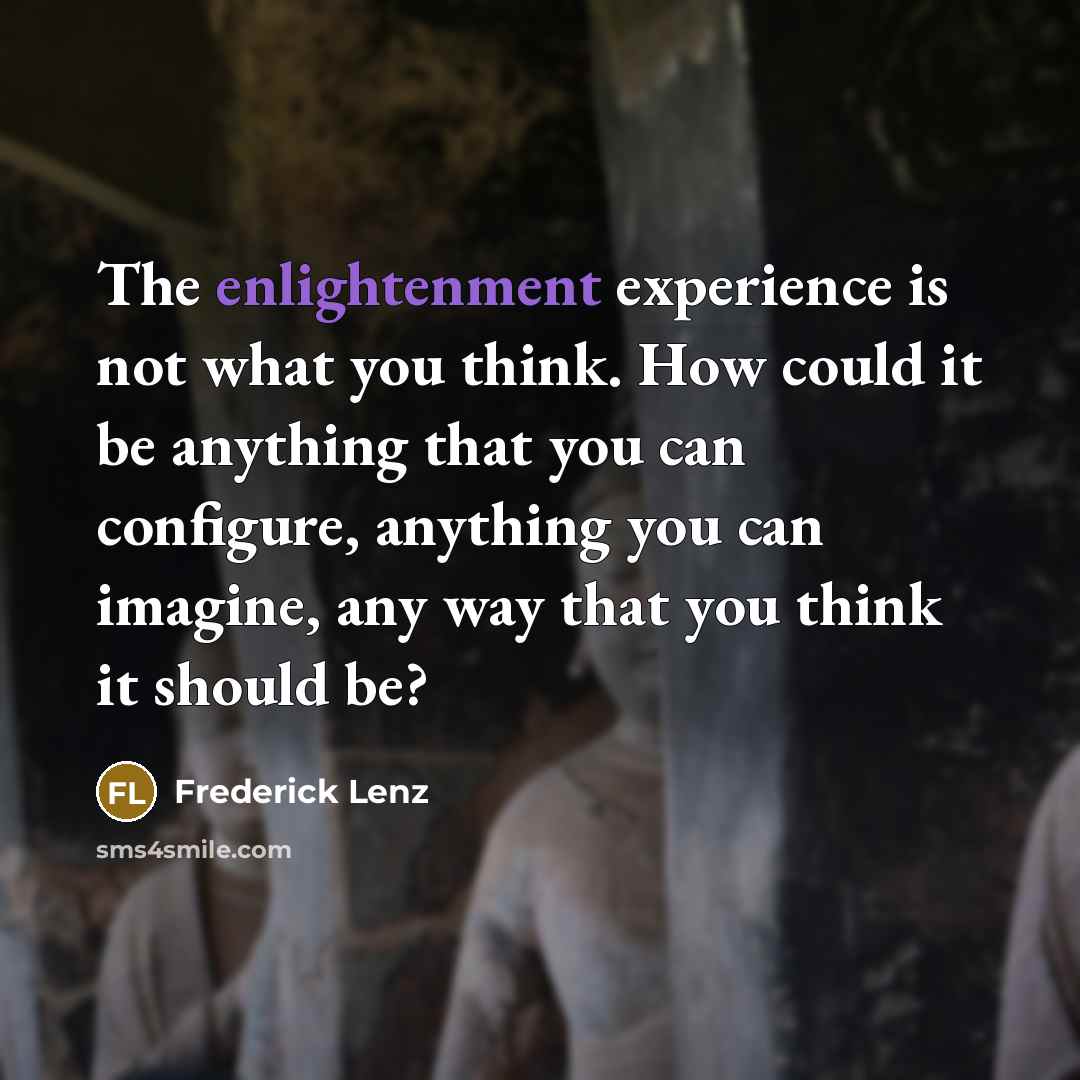 “The enlightenment experience is not what you think. How could it be anything that you can configure, anything you can imagine, any way that you think it should be?” quote by Frederick Lenz