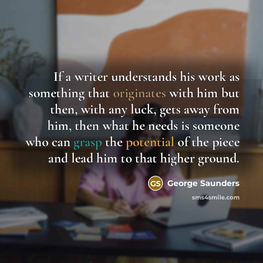 “If a writer understands his work as something that originates with him but then, with any luck, gets away from him, then what he needs is someone who can grasp the potential of the piece and lead him to that higher ground.” quote by George Saunders