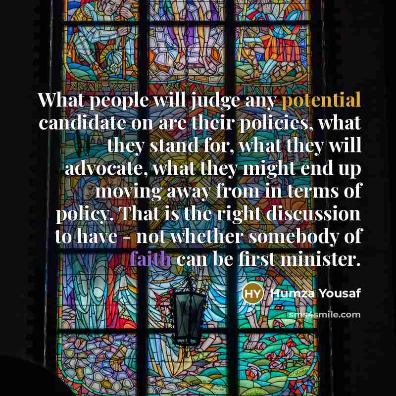“What people will judge any potential candidate on are their policies, what they stand for, what they will advocate, what they might end up moving away from in terms of policy. That is the right discussion to have - not whether somebody of faith can be first minister.” quote by Humza Yousaf