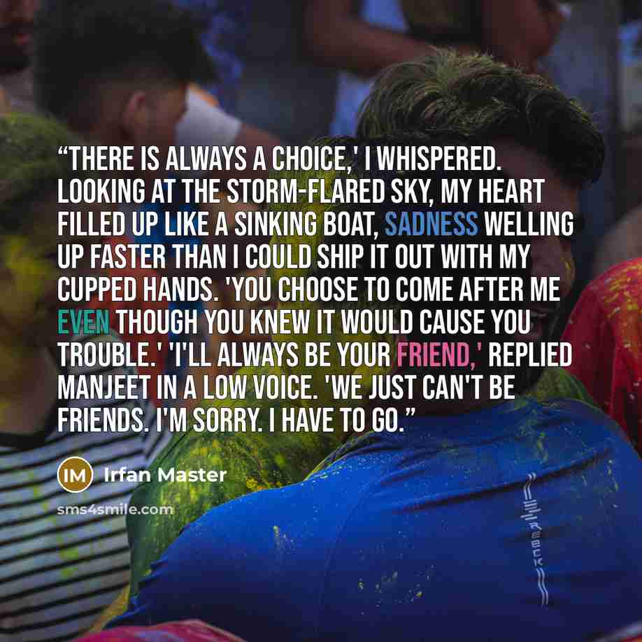 “There is always a choice,' I whispered. Looking at the storm-flared sky, my heart filled up like a sinking boat, sadness welling up faster than I could ship it out with my cupped hands. 'You choose to come after me even though you knew it would cause you trouble.' 'I'll always be your friend,'…” quote by Irfan Master