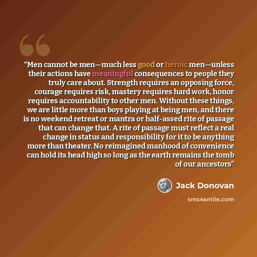 “Men cannot be men—much less good or heroic men—unless their actions have meaningful consequences to people they truly care about. Strength requires an opposing force, courage requires risk, mastery requires hard work, honor requires accountability to other men. Without these things, we are little…” quote by Jack Donovan