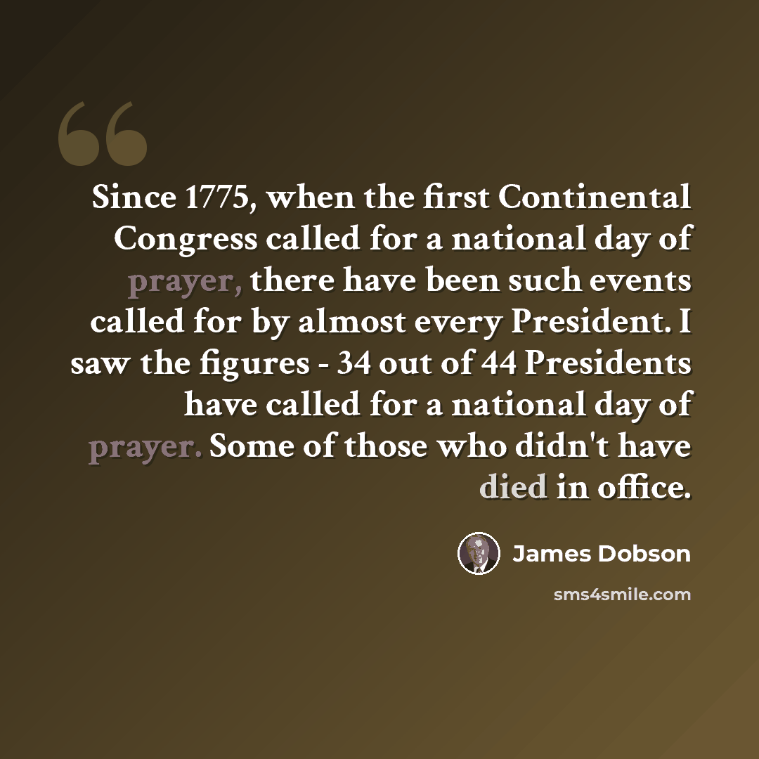“Since 1775, when the first Continental Congress called for a national day of prayer, there have been such events called for by almost every President. I saw the figures - 34 out of 44 Presidents have called for a national day of prayer. Some of those who didn't have died in office.” quote by James Dobson