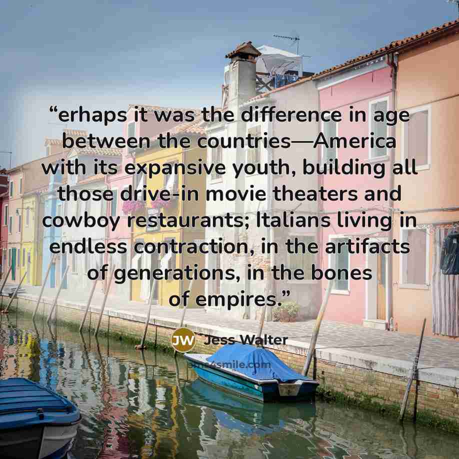 “erhaps it was the difference in age between the countries—America with its expansive youth, building all those drive-in movie theaters and cowboy restaurants; Italians living in endless contraction, in the artifacts of generations, in the bones of empires.” quote by Jess Walter
